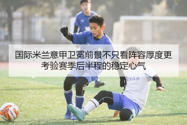 国际米兰意甲卫冕前景不只看阵容厚度更考验赛季后半程的稳定心气