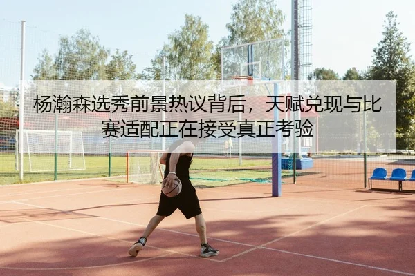 杨瀚森选秀前景热议背后，天赋兑现与比赛适配正在接受真正考验
