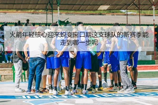 火箭年轻核心迎来蜕变窗口期这支球队的新赛季能走到哪一步呢